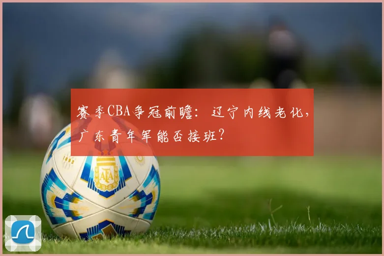 赛季CBA争冠前瞻：辽宁内线老化，广东青年军能否接班？