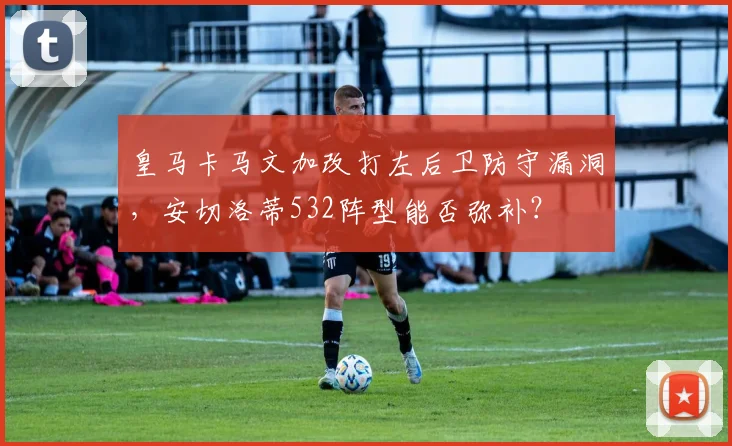 皇马卡马文加改打左后卫防守漏洞，安切洛蒂532阵型能否弥补？