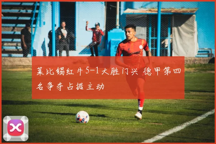 莱比锡红牛5-1大胜门兴 德甲第四名争夺占据主动